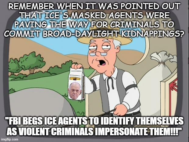 Once again, Dear Leader's policies give cover to criminals... | REMEMBER WHEN IT WAS POINTED OUT
THAT ICE'S MASKED AGENTS WERE
PAVING THE WAY FOR CRIMINALS TO
COMMIT BROAD-DAYLIGHT KIDNAPPINGS? "FBI BEGS ICE AGENTS TO IDENTIFY THEMSELVES AS VIOLENT CRIMINALS IMPERSONATE THEM!!!" | image tagged in pepridge farms,trump unfit unqualified dangerous,imbecile | made w/ Imgflip meme maker