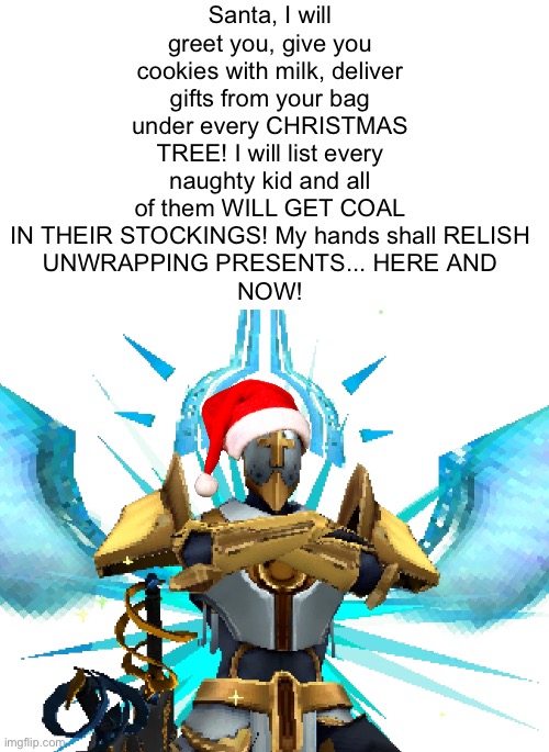 . | Santa, I will greet you, give you cookies with milk, deliver gifts from your bag
under every CHRISTMAS TREE! I will list every naughty kid and all of them WILL GET COAL IN THEIR STOCKINGS! My hands shall RELISH
UNWRAPPING PRESENTS... HERE AND
NOW! | image tagged in gabriel ultrakill | made w/ Imgflip meme maker