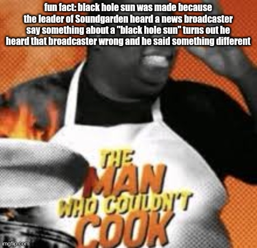 The man who couldn't cook | fun fact: black hole sun was made because the leader of Soundgarden heard a news broadcaster say something about a "black hole sun" turns out he heard that broadcaster wrong and he said something different | image tagged in the man who couldn't cook | made w/ Imgflip meme maker