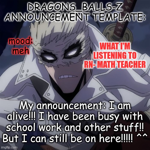new announcement temp | DRAGONS_BALLS-Z ANNOUNCEMENT TEMPLATE:; WHAT I'M LISTENING TO RN- MATH TEACHER; mood:
meh; My announcement: I am alive!!! I have been busy with school work and other stuff!! But I can still be on here!!!!! ^^ | image tagged in new announcement temp | made w/ Imgflip meme maker