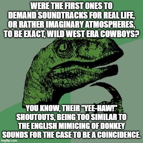 Plenty of kids nowadays can barely play-act not like in a film, today strengthened by needing background music from smartphones. | WERE THE FIRST ONES TO DEMAND SOUNDTRACKS FOR REAL LIFE, OR RATHER IMAGINARY ATMOSPHERES, TO BE EXACT, WILD WEST ERA COWBOYS? YOU KNOW, THEIR "YEE-HAW!" SHOUTOUTS, BEING TOO SIMILAR TO THE ENGLISH MIMICING OF DONKEY SOUNDS FOR THE CASE TO BE A COINCIDENCE. | image tagged in memes,philosoraptor,truth is stranger than fiction,music,smartphones,kids | made w/ Imgflip meme maker