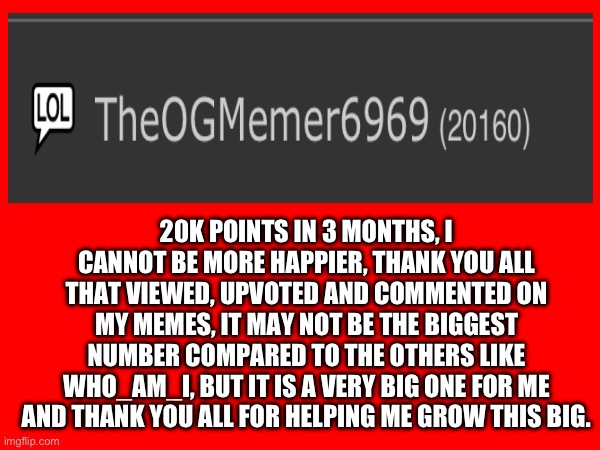 20k celebration. | 20K POINTS IN 3 MONTHS, I CANNOT BE MORE HAPPIER, THANK YOU ALL THAT VIEWED, UPVOTED AND COMMENTED ON MY MEMES, IT MAY NOT BE THE BIGGEST NUMBER COMPARED TO THE OTHERS LIKE WHO_AM_I, BUT IT IS A VERY BIG ONE FOR ME AND THANK YOU ALL FOR HELPING ME GROW THIS BIG. | image tagged in celebration,20k,so true memes,thank you everyone | made w/ Imgflip meme maker