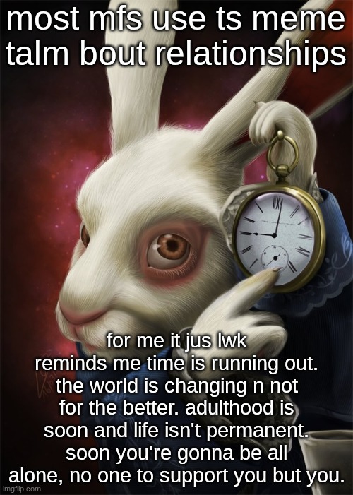 ts meme makes me sad existentially. | most mfs use ts meme talm bout relationships; for me it jus lwk reminds me time is running out. the world is changing n not for the better. adulthood is soon and life isn't permanent. soon you're gonna be all alone, no one to support you but you. | image tagged in white rabbit pointing at a clock | made w/ Imgflip meme maker