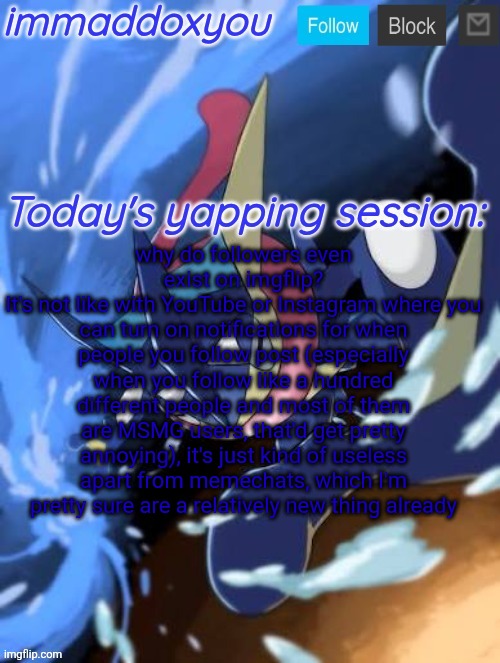 . | why do followers even exist on imgflip?
It's not like with YouTube or Instagram where you can turn on notifications for when people you follow post (especially when you follow like a hundred different people and most of them are MSMG users, that'd get pretty annoying), it's just kind of useless apart from memechats, which I'm pretty sure are a relatively new thing already | image tagged in immaddoxyou greninja announcement temp 2 0 | made w/ Imgflip meme maker