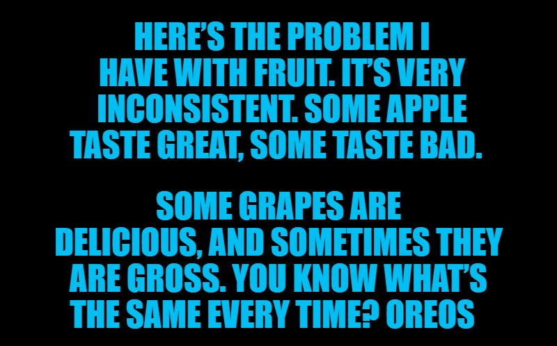 black screen | HERE’S THE PROBLEM I HAVE WITH FRUIT. IT’S VERY INCONSISTENT. SOME APPLE TASTE GREAT, SOME TASTE BAD. SOME GRAPES ARE DELICIOUS, AND SOMETIMES THEY ARE GROSS. YOU KNOW WHAT’S THE SAME EVERY TIME? OREOS | image tagged in black screen | made w/ Imgflip meme maker