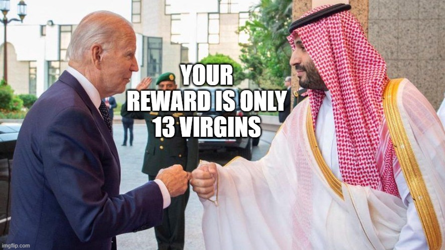 biden meets saudi | YOUR REWARD IS ONLY 13 VIRGINS | image tagged in biden meets saudi | made w/ Imgflip meme maker