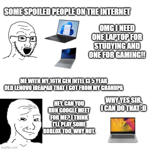 e | SOME SPOILED PEOPLE ON THE INTERNET; OMG I NEED ONE LAPTOP FOR STUDYING AND ONE FOR GAMING!! ME WITH MY 10TH GEN INTEL I3 5 YEAR OLD LENOVO IDEAPAD THAT I GOT FROM MY GRANDPA; HEY, CAN YOU RUN GOOGLE MEET FOR ME? I THINK I'LL PLAY SOME ROBLOX TOO, WHY NOT. WHY YES SIR, I CAN DO THAT :D | image tagged in technology,laptop | made w/ Imgflip meme maker