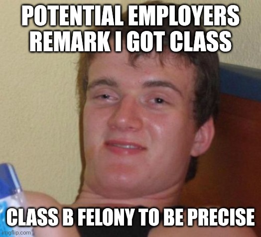 10 Guy Meme | POTENTIAL EMPLOYERS REMARK I GOT CLASS; CLASS B FELONY TO BE PRECISE | image tagged in memes,10 guy | made w/ Imgflip meme maker