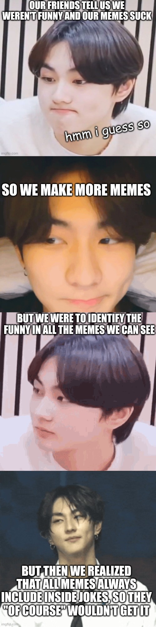 Well... Kpop jokes are like this so... | OUR FRIENDS TELL US WE WEREN'T FUNNY AND OUR MEMES SUCK; SO WE MAKE MORE MEMES; BUT WE WERE TO IDENTIFY THE FUNNY IN ALL THE MEMES WE CAN SEE; BUT THEN WE REALIZED THAT ALL MEMES ALWAYS INCLUDE INSIDE JOKES, SO THEY "OF COURSE" WOULDN'T GET IT | image tagged in kpop,kpop fans be like,inside joke,lol so funny | made w/ Imgflip meme maker