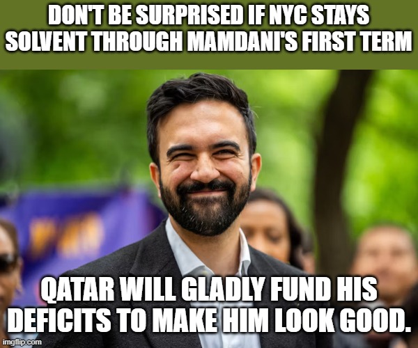 What's a few hundred billion to keep the jihad going string. Look what they gave US universities... | DON'T BE SURPRISED IF NYC STAYS SOLVENT THROUGH MAMDANI'S FIRST TERM; QATAR WILL GLADLY FUND HIS DEFICITS TO MAKE HIM LOOK GOOD. | image tagged in zohran mamdani grinning | made w/ Imgflip meme maker
