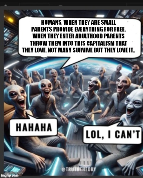 Fun aliens | HUMANS, WHEN THEY ARE SMALL PARENTS PROVIDE EVERYTHING FOR FREE. WHEN THEY ENTER ADULTHOOD PARENTS THROW THEM INTO THIS CAPITALISM THAT THEY LOVE, NOT MANY SURVIVE BUT THEY LOVE IT.. | image tagged in unfunny | made w/ Imgflip meme maker
