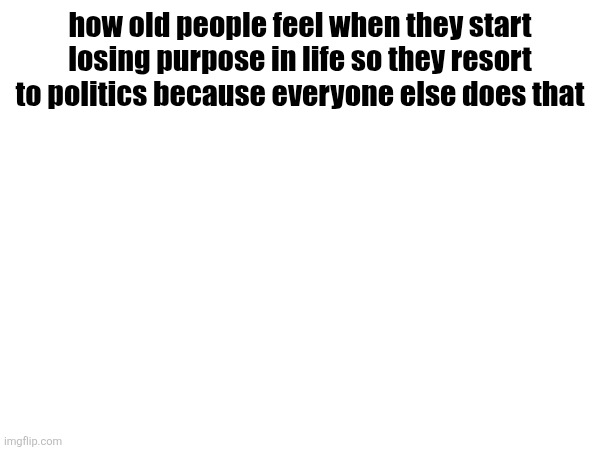 . | how old people feel when they start losing purpose in life so they resort to politics because everyone else does that | made w/ Imgflip meme maker