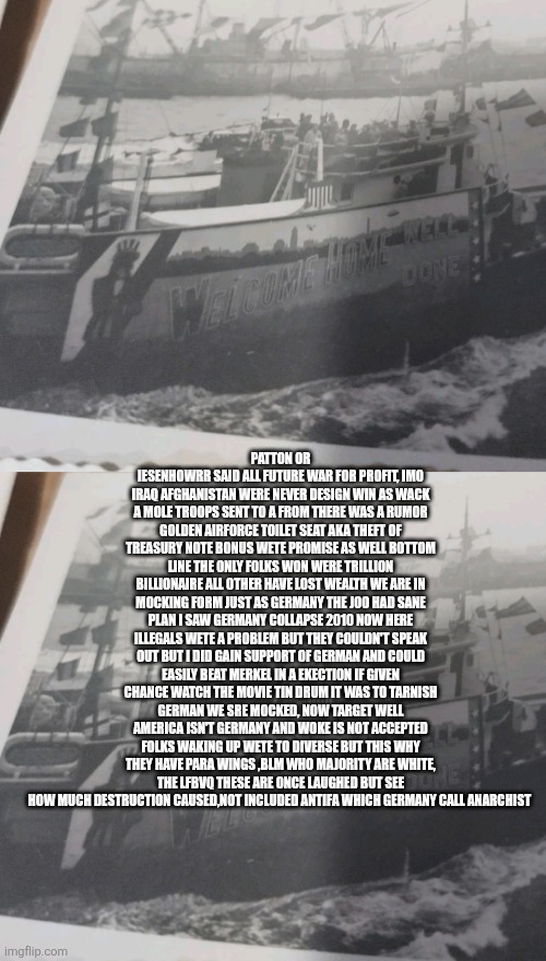 NAZI WERE DEFEATED, LEFTIST ARE RESETERCTING THEM TO TAKE AMERICA DOWN,PATRIOTS GIANT AWAKENING | PATTON OR IESENHOWRR SAID ALL FUTURE WAR FOR PROFIT, IMO IRAQ AFGHANISTAN WERE NEVER DESIGN WIN AS WACK A MOLE TROOPS SENT TO A FROM THERE WAS A RUMOR GOLDEN AIRFORCE TOILET SEAT AKA THEFT OF TREASURY NOTE BONUS WETE PROMISE AS WELL BOTTOM LINE THE ONLY FOLKS WON WERE TRILLION BILLIONAIRE ALL OTHER HAVE LOST WEALTH WE ARE IN MOCKING FORM JUST AS GERMANY THE J0O HAD SANE PLAN I SAW GERMANY COLLAPSE 2010 NOW HERE ILLEGALS WETE A PROBLEM BUT THEY COULDN'T SPEAK OUT BUT I DID GAIN SUPPORT OF GERMAN AND COULD EASILY BEAT MERKEL IN A EKECTION IF GIVEN CHANCE WATCH THE MOVIE TIN DRUM IT WAS TO TARNISH GERMAN WE SRE MOCKED, NOW TARGET WELL AMERICA ISN'T GERMANY AND WOKE IS NOT ACCEPTED FOLKS WAKING UP WETE TO DIVERSE BUT THIS WHY THEY HAVE PARA WINGS ,BLM WHO MAJORITY ARE WHITE, THE LFBVQ THESE ARE ONCE LAUGHED BUT SEE HOW MUCH DESTRUCTION CAUSED,NOT INCLUDED ANTIFA WHICH GERMANY CALL ANARCHIST | made w/ Imgflip meme maker