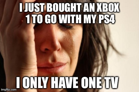 First World Problems Meme | I JUST BOUGHT AN XBOX 1 TO GO WITH MY PS4 I ONLY HAVE ONE TV | image tagged in memes,first world problems | made w/ Imgflip meme maker