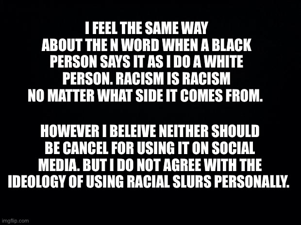 Note: I’m specifically talking about hard r | I FEEL THE SAME WAY ABOUT THE N WORD WHEN A BLACK PERSON SAYS IT AS I DO A WHITE PERSON. RACISM IS RACISM NO MATTER WHAT SIDE IT COMES FROM. HOWEVER I BELEIVE NEITHER SHOULD BE CANCEL FOR USING IT ON SOCIAL MEDIA. BUT I DO NOT AGREE WITH THE IDEOLOGY OF USING RACIAL SLURS PERSONALLY. | image tagged in announcement,psa,racism,politics,serious | made w/ Imgflip meme maker