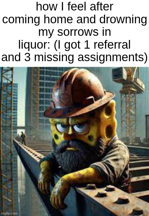 I love drinking like an alcoholic over problems with a 20 minute solution | how I feel after coming home and drowning my sorrows in liquor: (I got 1 referral and 3 missing assignments) | image tagged in blue collar spongebob | made w/ Imgflip meme maker