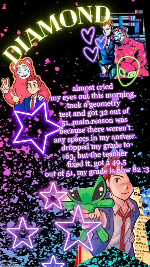 Diamond's Hesitant Alien temp ! ! (TYSM DISCO!!!) | almost cried my eyes out this morning, took a geometry test and got 32 out of 51. main reason was because there weren't any spaces in my answer. dropped my grade to 63, but the teacher fixed it, got a 49.5 out of 51, my grade is now 82 :3 | image tagged in diamond's hesitant alien temp tysm disco | made w/ Imgflip meme maker