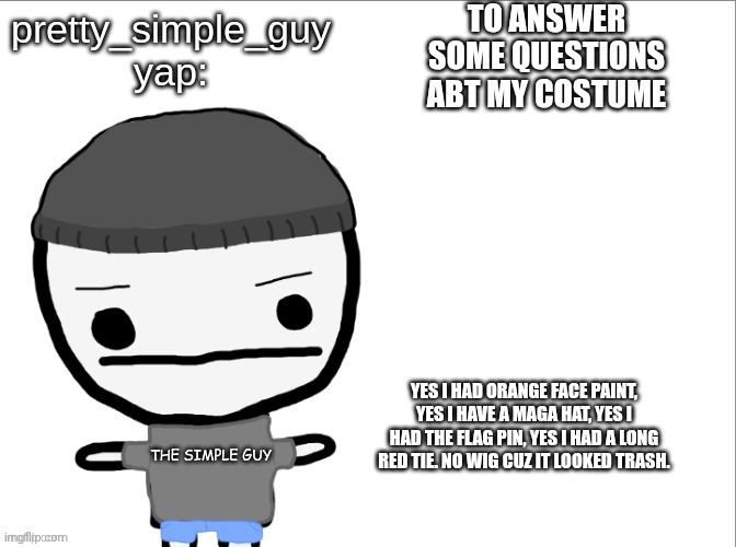 pretty_simple_guy yap | TO ANSWER SOME QUESTIONS ABT MY COSTUME; YES I HAD ORANGE FACE PAINT, YES I HAVE A MAGA HAT, YES I HAD THE FLAG PIN, YES I HAD A LONG RED TIE. NO WIG CUZ IT LOOKED TRASH. | image tagged in pretty_simple_guy yap | made w/ Imgflip meme maker