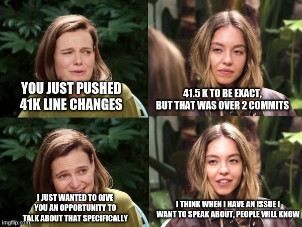 We all know a chad pushing a small feature of hundreds o line and then all tests pass | 41.5 K TO BE EXACT, BUT THAT WAS OVER 2 COMMITS; YOU JUST PUSHED 41K LINE CHANGES; I THINK WHEN I HAVE AN ISSUE I WANT TO SPEAK ABOUT, PEOPLE WILL KNOW; I JUST WANTED TO GIVE YOU AN OPPORTUNITY TO TALK ABOUT THAT SPECIFICALLY | image tagged in sidney sweeny genes | made w/ Imgflip meme maker