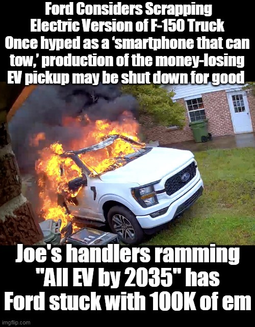 Was a collaboration of Pop's,The Big Guy, & Brandon's genius | Ford Considers Scrapping Electric Version of F-150 Truck
Once hyped as a ‘smartphone that can tow,’ production of the money-losing EV pickup may be shut down for good; Joe's handlers ramming "All EV by 2035" has Ford stuck with 100K of em | image tagged in ford f 150 ev shut down meme | made w/ Imgflip meme maker