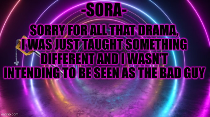 -Sora- template | SORRY FOR ALL THAT DRAMA, I WAS JUST TAUGHT SOMETHING DIFFERENT AND I WASN'T INTENDING TO BE SEEN AS THE BAD GUY | image tagged in -sora- template | made w/ Imgflip meme maker
