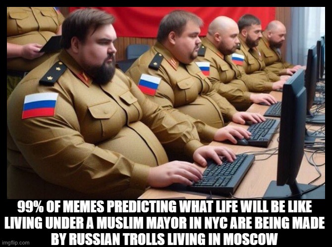 Ignore the trolls predicting Sharia Law in NYC. They live in Moscow, not New York City! | 99% OF MEMES PREDICTING WHAT LIFE WILL BE LIKE
LIVING UNDER A MUSLIM MAYOR IN NYC ARE BEING MADE
BY RUSSIAN TROLLS LIVING IN MOSCOW | image tagged in nyc,muslim,zohran mamdani,russian bots,trolls,fearmongering | made w/ Imgflip meme maker