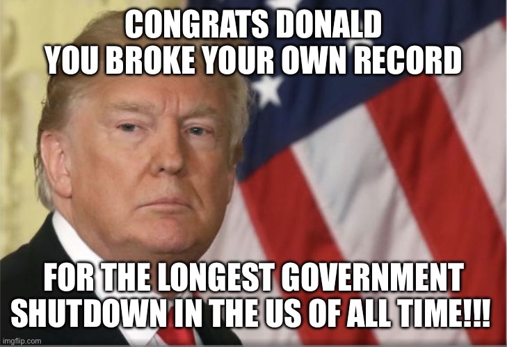 Yayayyy Donald | CONGRATS DONALD YOU BROKE YOUR OWN RECORD; FOR THE LONGEST GOVERNMENT SHUTDOWN IN THE US OF ALL TIME!!! | image tagged in trump shutdown | made w/ Imgflip meme maker