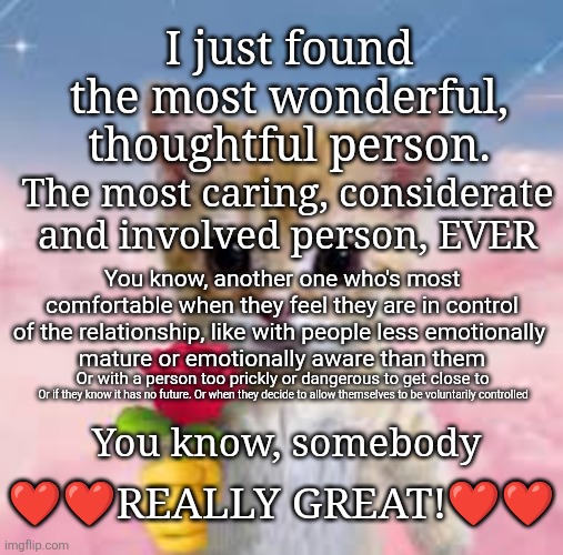 Avoidant Attachment types | I just found
the most wonderful,
thoughtful person. The most caring, considerate
and involved person, EVER; You know, another one who's most comfortable when they feel they are in control of the relationship, like with people less emotionally 
mature or emotionally aware than them; Or with a person too prickly or dangerous to get close to; ❤️❤️REALLY GREAT!❤️❤️; Or if they know it has no future. Or when they decide to allow themselves to be voluntarily controlled; You know, somebody | image tagged in attachment style,avoidant,fearful avoidant,dismissive avoidant,avoidant attacher | made w/ Imgflip meme maker