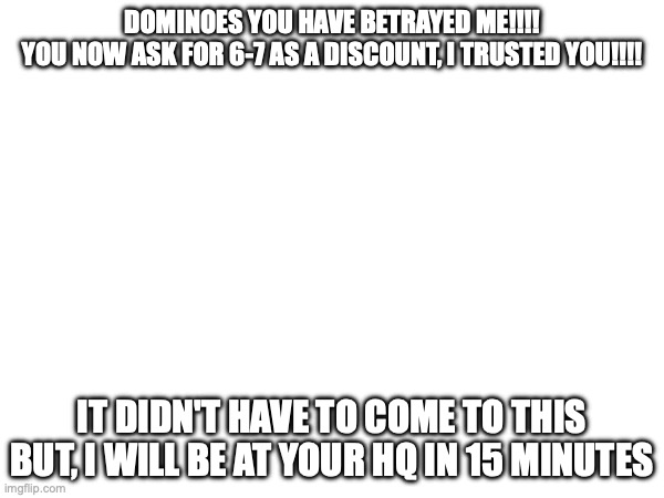 I feel betrayed!!! | DOMINOES YOU HAVE BETRAYED ME!!!!
YOU NOW ASK FOR 6-7 AS A DISCOUNT, I TRUSTED YOU!!!! IT DIDN'T HAVE TO COME TO THIS BUT, I WILL BE AT YOUR HQ IN 15 MINUTES | image tagged in betrayed,dominoes,why,67,brainrot | made w/ Imgflip meme maker
