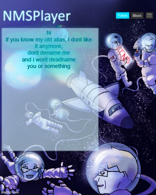 or however the imgflip tran goes | hi

if you know my old alias, i dont like it anymore, dont dename me and i wont deadname you or something | image tagged in nmsplayer's template or something | made w/ Imgflip meme maker