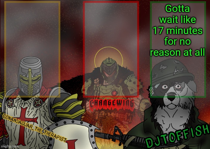 The Fist of Konshu, DJTO, and Conanjaguar shared template | Gotta wait like 17 minutes for no reason at all | image tagged in the fist of konshu djto and conanjaguar shared template | made w/ Imgflip meme maker