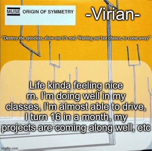 Happy MSMG user?! | Life kinda feeling nice rn. I’m doing well in my classes, I’m almost able to drive, I turn 16 in a month, my projects are coming along well, etc | image tagged in virian muse announcement temp | made w/ Imgflip meme maker