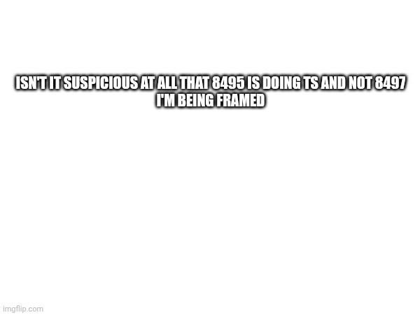 I feel so incredibly gassy rn | ISN'T IT SUSPICIOUS AT ALL THAT 8495 IS DOING TS AND NOT 8497


I'M BEING FRAMED | made w/ Imgflip meme maker