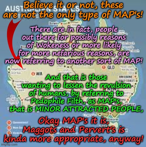 Sadly as Wokeness metastasises, we now find that there are several types of MAP's! | Believe it or not, these are not the only type of MAP's! There are in fact, people out there for possibly reasons of Wokeness or more likely for more nefarious reasons, are now referring to another sort of MAP! And that is those wanting to lessen the revulsion of humans, by referring to Pedophile Filth, as MAP's, that is MINOR ATTRACTED PEOPLE, Yarra Man; Okay MAP's it is, Maggots and Pervert's is kinda more appropriate, anyway! | image tagged in pedophiles priests politicians,virtue signalling,self gratification by proxy,labor labour teals greens democrats,judiciary | made w/ Imgflip meme maker