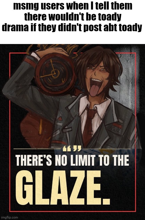 There’s no limit to the Glaze | msmg users when I tell them there wouldn't be toady drama if they didn't post abt toady | image tagged in there s no limit to the glaze | made w/ Imgflip meme maker