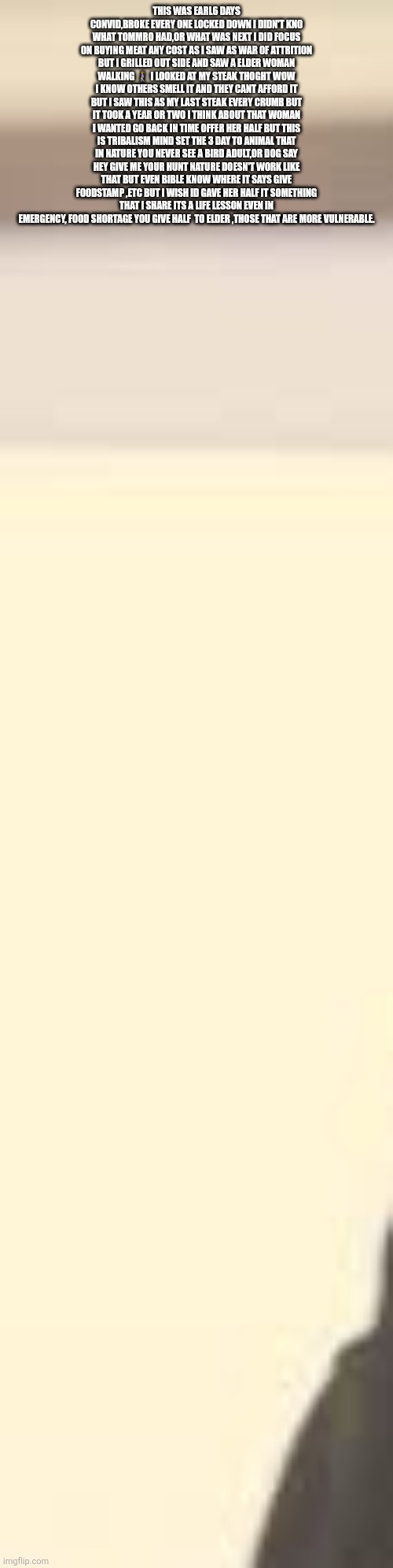 Faucci turned America into animals, decoder sounds alarm tribalism nobody is immune,help the vulnerable | THIS WAS EARL6 DAYS CONVID,BROKE EVERY ONE LOCKED DOWN I DIDN'T KNO WHAT TOMMRO HAD,OR WHAT WAS NEXT I DID FOCUS ON BUYING MEAT ANY COST AS I SAW AS WAR OF ATTRITION BUT I GRILLED OUT SIDE AND SAW A ELDER WOMAN WALKING 🚶‍♀️ I LOOKED AT MY STEAK THOGHT WOW I KNOW OTHERS SMELL IT AND THEY CANT AFFORD IT BUT I SAW THIS AS MY LAST STEAK EVERY CRUMB BUT IT TOOK A YEAR OR TWO I THINK ABOUT THAT WOMAN I WANTED GO BACK IN TIME OFFER HER HALF BUT THIS IS TRIBALISM MIND SET THE 3 DAY TO ANIMAL THAT IN NATURE YOU NEVER SEE A BIRD ADULT,OR DOG SAY HEY GIVE ME YOUR HUNT NATURE DOESN'T WORK LIKE THAT BUT EVEN BIBLE KNOW WHERE IT SAYS GIVE FOODSTAMP ,ETC BUT I WISH ID GAVE HER HALF IT SOMETHING THAT I SHARE ITS A LIFE LESSON EVEN IN EMERGENCY, FOOD SHORTAGE YOU GIVE HALF  TO ELDER ,THOSE THAT ARE MORE VULNERABLE. | made w/ Imgflip meme maker