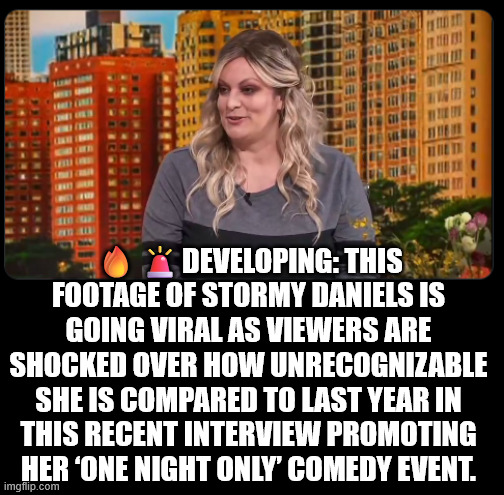 Oh Stormy... | 🔥🚨DEVELOPING: THIS FOOTAGE OF STORMY DANIELS IS GOING VIRAL AS VIEWERS ARE SHOCKED OVER HOW UNRECOGNIZABLE SHE IS COMPARED TO LAST YEAR IN THIS RECENT INTERVIEW PROMOTING HER ‘ONE NIGHT ONLY’ COMEDY EVENT. | image tagged in tds,takes a terrible toll,stormy daniels | made w/ Imgflip meme maker