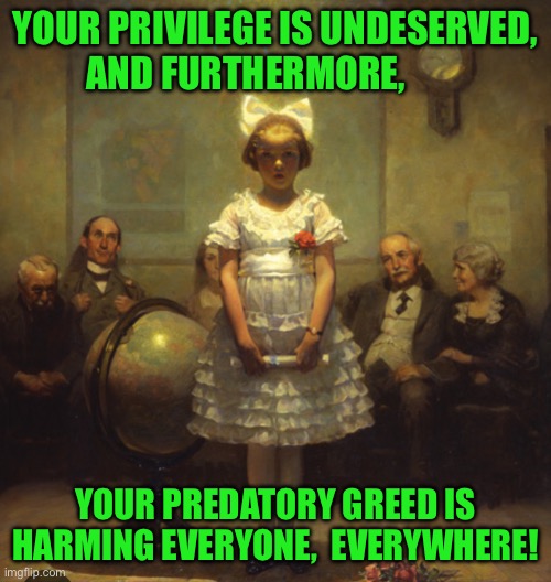 YOUR PRIVILEGE IS UNDESERVED, AND FURTHERMORE, YOUR PREDATORY GREED IS HARMING EVERYONE,  EVERYWHERE! | made w/ Imgflip meme maker