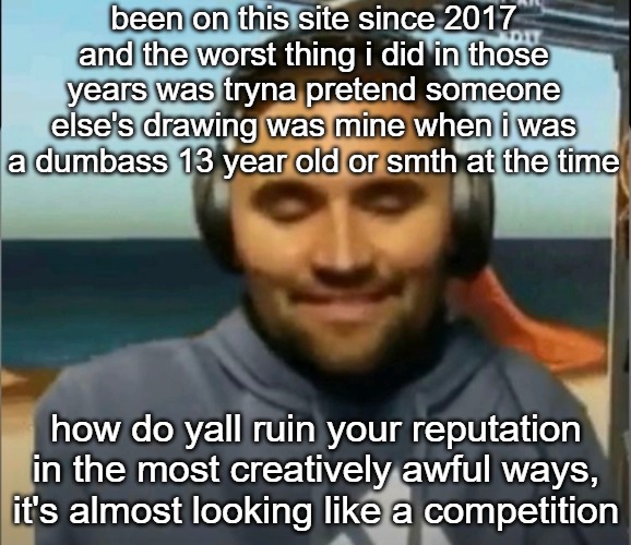 speed kirk | been on this site since 2017 and the worst thing i did in those years was tryna pretend someone else's drawing was mine when i was a dumbass 13 year old or smth at the time; how do yall ruin your reputation in the most creatively awful ways, it's almost looking like a competition | image tagged in speed kirk | made w/ Imgflip meme maker