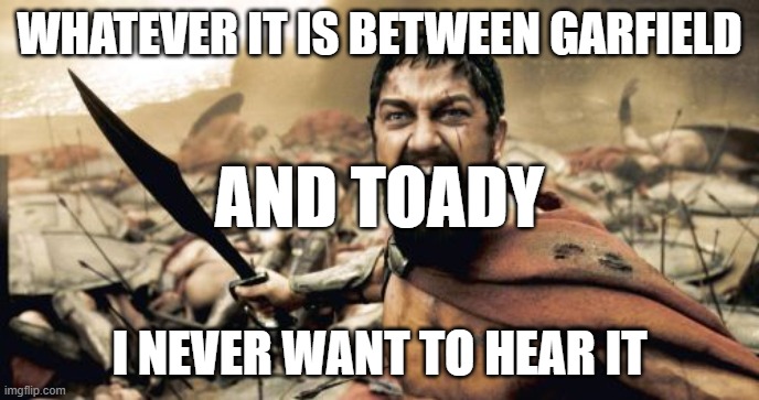 Just leave it be people | WHATEVER IT IS BETWEEN GARFIELD; AND TOADY; I NEVER WANT TO HEAR IT | image tagged in memes,sparta leonidas,msmgdrama,msmg | made w/ Imgflip meme maker