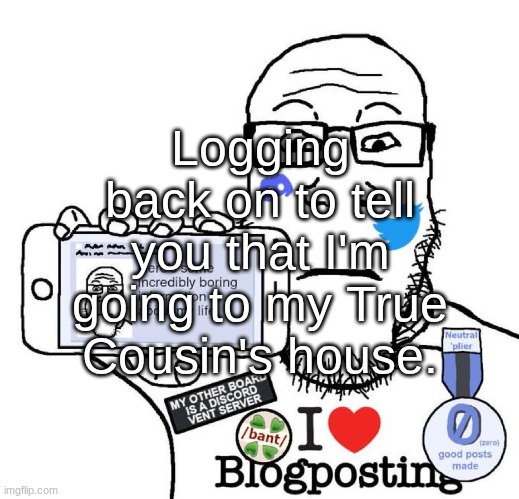 I Love Blogposting | Logging back on to tell you that I'm going to my True Cousin's house. | image tagged in i love blogposting | made w/ Imgflip meme maker