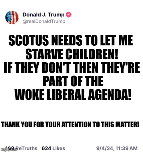 SNAP CUT TRUMP | SCOTUS NEEDS TO LET ME 
STARVE CHILDREN!


IF THEY DON'T THEN THEY'RE
 PART OF THE
 WOKE LIBERAL AGENDA! THANK YOU FOR YOUR ATTENTION TO THIS MATTER! | image tagged in trump truth social blank | made w/ Imgflip meme maker