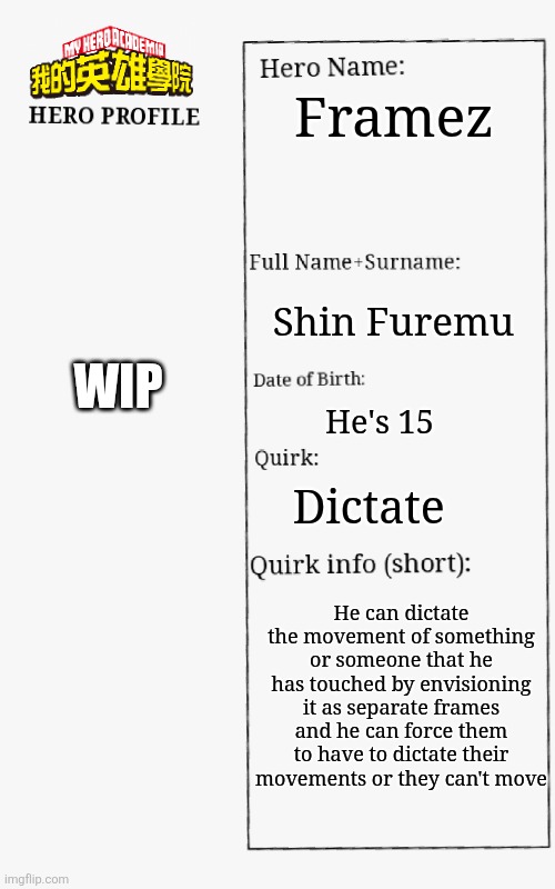 One of my OC ideas | Framez; WIP; Shin Furemu; He's 15; Dictate; He can dictate the movement of something or someone that he has touched by envisioning it as separate frames and he can force them to have to dictate their movements or they can't move | image tagged in mha hero profile | made w/ Imgflip meme maker