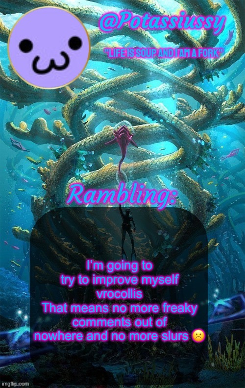 Another shitty announcement template | I’m going to try to improve myself vrocollis
That means no more freaky comments out of nowhere and no more slurs ☹️ | image tagged in another shitty announcement template | made w/ Imgflip meme maker