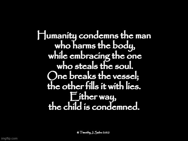 The Condemnation of Man | Humanity condemns the man
 who harms the body,
 while embracing the one
 who steals the soul.

One breaks the vessel; 
the other fills it with lies.

Either way, 
the child is condemned. © Timothy J. Sabo 2025 | image tagged in humanity,children,religion,condemnation,body,soul | made w/ Imgflip meme maker