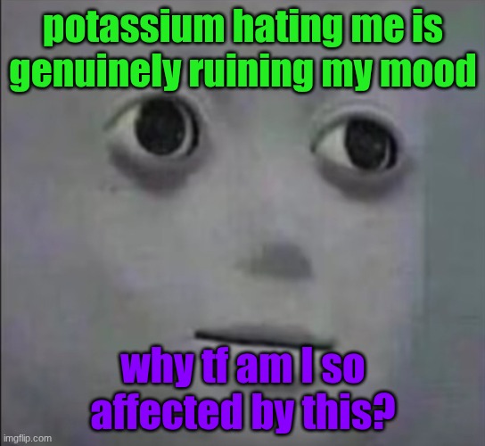 Qhat | potassium hating me is genuinely ruining my mood; why tf am I so affected by this? | image tagged in qhat | made w/ Imgflip meme maker