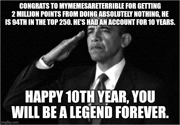 he posted 2 months ago | CONGRATS TO MYMEMESARETERRIBLE FOR GETTING 2 MILLION POINTS FROM DOING ABSOLUTELY NOTHING, HE IS 94TH IN THE TOP 250. HE'S HAD AN ACCOUNT FOR 10 YEARS. HAPPY 10TH YEAR, YOU WILL BE A LEGEND FOREVER. | image tagged in obama-salute,legend | made w/ Imgflip meme maker