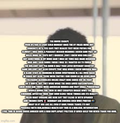 NYC remote view rebirth of a nation ex nyc  slaves save others with new freedoms | THE MOVIE ESCAPE FROK NY,THIS IS LIGHT BULB MOMENT ONCE YHE NY FOLKS MOVE OUT CONCRETE HE'LL FEEL SAFE THEY REALIZE THEY WERE PAYING FOR SLAVERY I WAS ONCE A PEASEANT MINDED MEANING I NEVER SAW PAST 30 MILES MORE ON TRIPS BUT I DIGRESS ,2001 I KNEW WAS BULLSHIT BUT SOMETHING IN MY MIND SAID 1 MAN (AT TIME) HAS MADE DESICION WAR AND I SAID DAMN I WISH I WAS 18 I WANTED GO TO FINISH THE BULLSHIT BUT YEA GOOD 6 HALF YEAR LATER DIFFERENT COUNTRY SAME BULLSHIT BUT ALSO EUROPE THAT WAS WHEN I KNEW AMERICA WAS A SLAVE STATE AS DRINKING IS NORM EVERYWHERE M.J ALL OVER HASH IN CIGGS BUT ALSO THERE WERE FACTOR I KNO KNOW AS NO ARMS,HIGH TOLERANCE ALCOHOLICS UNLIKE CRAZY HERE CAUSE DUI OR FIGHT ON 3 SHOTS. BUT THEY WERE WOKE THE ONES LOVED RAP,SIMPSONS LIKED IRISH BAR THOSE WERE AMERICAN MINDED AND VERY SMALL PERCENTAGE I WOULD ROUGE FOR THEM BE ONLY ESCAPEES INCASE WW3 THE CHERNOBL AFFECTED THEM THAT HOW CLOSE THESE THINGS ARE ITS REALITY FOLKS MANY UKRAINE ARE HERE BUT THEY BLEND IN WITH SPANDEX AND THERMO CUPS 🥤  GERMANY ARE DIVERSE EVEN WW2 PHOTOS 📸  MANY IN NY ARE LIKE ALL EVEN IF HAVE FUNDS TRAVEL ITS NOT POSSIBLE WITH FAM,ANIMALS HEALTH BUT THIS IS A BIBLICAL INTERVENTION I FEEL THIS IS GOING CAUSE AWAKEN GIVE A MAN HOPE APART POLITICS IF GIVEN GOLD YOU NEVER TRADE FOR MUD. | made w/ Imgflip meme maker