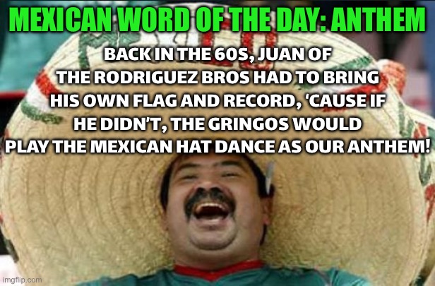BACK IN THE 60S, JUAN RODRIGUEZ HAD TO BRING HIS OWN ANTHEM ‘CAUSE THE GRAND PRIX KEPT PLAYING THE WRONG RANCHO JAM! | BACK IN THE 60S, JUAN OF THE RODRIGUEZ BROS HAD TO BRING HIS OWN FLAG AND RECORD, ‘CAUSE IF HE DIDN’T, THE GRINGOS WOULD PLAY THE MEXICAN HAT DANCE AS OUR ANTHEM! MEXICAN WORD OF THE DAY: ANTHEM | image tagged in mexican word of the day,f1,formula 1,sports,national anthem,history | made w/ Imgflip meme maker