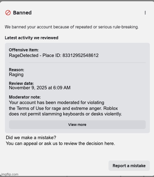 why did you ban me for raging | RageDetected - Place ID: 83312952548612; Raging; November 9, 2025 at 6:09 AM; Your account has been moderated for violating the Terms of Use for rage and extreme anger. Roblox does not permit slamming keyboards or desks violently. Did we make a mistake?
You can appeal or ask us to review the decision here. | image tagged in banned from roblox | made w/ Imgflip meme maker
